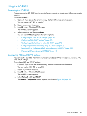 Page 87UsingtheiLORBSU
AccessingtheiLORBSU
YoucanaccesstheiLORBSUfromthephysicalsystemconsole,orbyusinganiLOremoteconsole
session.
ToaccessiLORBSU:
1.Optional:Ifyouaccesstheserverremotely,startaniLOremoteconsolesession.
Youcanusethe.NETIRCorJavaIRC.
2.Restartorpowerontheserver.
3.PressF8intheHPProLiantPOSTscreen.
TheiLORBSUscreenappears.
4.Selectanoption,andthenpressEnter.
YoucanuseiLORBSUtoperformthefollowingtasks:
•“ConfiguringNICandTCP/IPsettings”(page87)
•“ConfiguringDNS/DHCPsettings”(page88)...