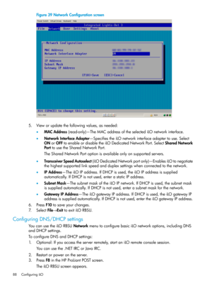 Page 88Figure39NetworkConfigurationscreen
5.Vieworupdatethefollowingvalues,asneeded:
•MACAddress(read-only)—TheMACaddressoftheselectediLOnetworkinterface.
•NetworkInterfaceAdapter—SpecifiestheiLOnetworkinterfaceadaptertouse.Select
ONorOFFtoenableordisabletheiLODedicatedNetworkPort.SelectSharedNetwork
PorttousetheSharedNetworkPort.
TheSharedNetworkPortoptionisavailableonlyonsupportedservers.
•TransceiverSpeedAutoselect(iLODedicatedNetworkportonly)—EnablesiLOtonegotiate...