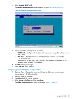 Page 894.SelectNetwork→DNS/DHCP.
TheNetworkAutoconfigurationscreenappears,asshowninFigure40(page89).
Figure40NetworkAutoconfigurationscreen
5.Vieworupdatethefollowingvalues,asneeded:
•DHCPEnable—ConfiguresiLOtoobtainitsIPaddress(andmanyothersettings)froma
DHCPserver.
•DNSName—TheDNSnameoftheiLOsubsystem(forexample,iloinsteadof
ilo.example.com).
ThisnamecanbeusedonlyifDHCPandDNSareconfiguredtoconnecttotheiLO
subsystemnameinsteadoftheIPaddress.
6.PressF10tosaveyourchanges.
7.SelectFile→ExittoexitiLORBSU....