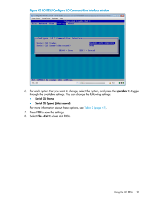 Page 91Figure42iLORBSUConfigureiLOCommand-LineInterfacewindow
6.Foreachoptionthatyouwanttochange,selecttheoption,andpressthespacebartotoggle
throughtheavailablesettings.Youcanchangethefollowingsettings:
•SerialCLIStatus
•SerialCLISpeed(bits/second)
Formoreinformationabouttheseoptions,seeTable2(page41).
7.PressF10tosavethesettings.
8.SelectFile→ExittocloseiLORBSU.
UsingtheiLORBSU91 