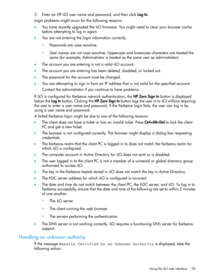 Page 932.EnteranHPiLOusernameandpassword,andthenclickLogIn.
Loginproblemsmightoccurforthefollowingreasons:
•YouhaverecentlyupgradedtheiLOfirmware.Youmightneedtoclearyourbrowsercache
beforeattemptingtologinagain.
•Youarenotenteringthelogininformationcorrectly.
Passwordsarecasesensitive.◦
◦Usernamesarenotcasesensitive.Uppercaseandlowercasecharactersaretreatedthe
same(forexample,Administratoristreatedasthesameuserasadministrator).
•TheaccountyouareenteringisnotavalidiLOaccount....