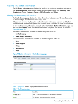 Page 97ViewingiLOsysteminformation
TheiLOSystemInformationpagedisplaysthehealthofthemonitoredsubsystemsanddevices.
TheSystemInformationpageincludesthefollowingembeddedhealthtabs:Summary,Fans,
Temperatures,Power,Processors,Memory,NICInformation,andDrives.
Viewinghealthsummaryinformation
TheHealthSummarypagedisplaysthestatusofmonitoredsubsystemsanddevices.Depending
ontheservertype,theinformationonthispagevaries.
Iftheserverispoweredoff,thesystemhealthinformationonthispageiscurrentasofthelast...