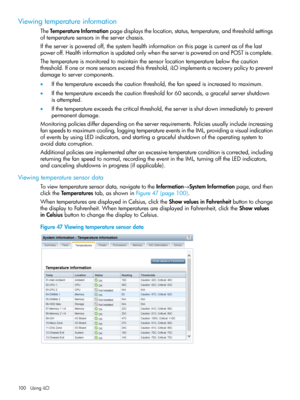 Page 100Viewingtemperatureinformation
TheTemperatureInformationpagedisplaysthelocation,status,temperature,andthresholdsettings
oftemperaturesensorsintheserverchassis.
Iftheserverispoweredoff,thesystemhealthinformationonthispageiscurrentasofthelast
poweroff.HealthinformationisupdatedonlywhentheserverispoweredonandPOSTiscomplete.
Thetemperatureismonitoredtomaintainthesensorlocationtemperaturebelowthecaution
threshold.Ifoneormoresensorsexceedthisthreshold,iLOimplementsarecoverypolicytoprevent...