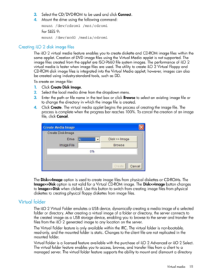 Page 1113.SelecttheCD/DVD-ROMtobeusedandclickConnect.
4.Mountthedriveusingthefollowingcommand:
mount /dev/cdrom1 /mnt/cdrom1
ForSLES9:
mount /dev/scd0 /media/cdrom1
CreatingiLO2diskimagefiles
TheiLO2virtualmediafeatureenablesyoutocreatedisketteandCD-ROMimagefileswithinthe
sameapplet.CreationofDVDimagefilesusingtheVirtualMediaappletisnotsupported.The
imagefilescreatedfromtheappletareISO-9660filesystemimages.TheperformanceofiLO2
virtualmediaisfasterwhenimagefilesareused.TheutilitytocreateiLO2VirtualFloppyand...