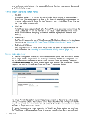 Page 112onalocalornetworkeddirectorythatisaccessiblethroughtheclient,mountedanddismounted
asaVirtualMediadevice.
Virtualfolderoperatingsystemnotes
•MS-DOS
DuringbootandMS-DOSsessions,theVirtualFolderdeviceappearsasastandardBIOS
floppydrive.ThisdeviceappearsasdriveA.Ifaphysicallyattachedfloppydriveexists,itis
obscuredandunavailableduringthistime.Youcannotuseaphysicallocalfloppydriveand
theVirtualFoldersimultaneously.
•Windows
VirtualFolderappearsautomaticallyafterMicrosoftWindowsrecognizesthemountingofthe...