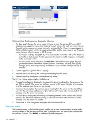 Page 116ThePowerMeterReadingssectiondisplaysthefollowing:
•Thedatagraphdisplaysthepowerusageoftheserverovertheprevious24hours.iLO2
collectspowerusageinformationfromtheserverevery5minutes.Foreachfive-minuteinterval,
thepeakandaveragepowerusageisstoredinacircularbuffer.Thesetwovaluesappearin
theformofabargraph,withtheaveragevaluesinblueandthepeakvaluesinred.Thisdata
resetswhenevereithertheserveroriLO2isreset.
◦Toincreasevisibility,clickZoomin,whichincreasesthehorizontalwidthofthedatabars...