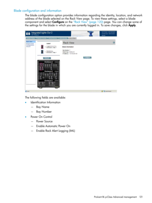 Page 121Bladeconfigurationandinformation
Thebladeconfigurationoptionprovidesinformationregardingtheidentity,location,andnetwork
addressofthebladeselectedontheRackViewpage.Toviewthesesettings,selectablade
componentandselectConfigureonthe“RackView”(page120)page.Youcanchangesomeof
thesettingsforthebladeinwhichyouarecurrentlyloggedin.Tosavechanges,clickApply.
Thefollowingfieldsareavailable:
•IdentificationInformation
BayName—
—BayNumber
•PowerOnControl
PowerSource—
—EnableAutomaticPowerOn...