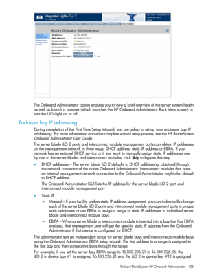 Page 125TheOnboardAdministratoroptionenablesyoutoviewabriefoverviewoftheserversystemhealth
aswellaslaunchabrowser(whichlaunchestheHPOnboardAdministratorRackViewscreen)or
turntheUIDLightonoroff.
EnclosurebayIPaddressing
DuringcompletionoftheFirstTimeSetupWizard,youareaskedtosetupyourenclosurebayIP
addressing.Formoreinformationaboutthecompletewizardsetupprocess,seetheHPBladeSystem
OnboardAdministratorUserGuide.
TheserverbladeiLO2portsandinterconnectmodulemanagementportscanobtainIPaddresses...