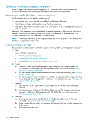 Page 136SettingupHPschemadirectoryintegration
WhenusingtheHPschemadirectoryintegration,iLO2supportsbothActiveDirectoryand
eDirectory.However,thesedirectoryservicesrequiretheschemabeingextended.
FeaturessupportedbyHPschemadirectoryintegration
iLO2DirectoryServicesfunctionalityenablesyouto:
•Authenticateusersfromashared,consolidated,scalableuserdatabase.
•Controluserprivileges(authorization)usingthedirectoryservice.
•Userolesinthedirectoryserviceforgroup-leveladministrationofiLO2managementprocessors
andiLO2users....