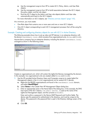 Page 143a.Usethemanagementsnap-insfromHPtocreateiLO2,Policy,Admin,andUserRole
objects.
b.Usethemanagementsnap-insfromHPtobuildassociationsbetweentheiLO2object,
thepolicyobject,andtheroleobject.
c.PointtheiLO2objecttotheAdminandUserroleobjects(AdminandUserroles
automaticallypointbacktotheiLO2object).
FormoreinformationoniLO2objects,see“Directoryservicesobjects”(page145).
Ataminimum,youmustcreate:
•OneRoleobjectthatcontainsoneormoreusersandoneormoreiLO2objects....