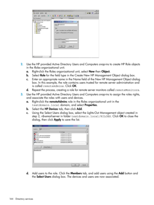 Page 1442.UsetheHPprovidedActiveDirectoryUsersandComputerssnap-instocreateHPRoleobjects
intheRolesorganizationalunit.
a.Right-clicktheRolesorganizationalunit,selectNewthenObject.
b.SelectRoleforthefieldtypeintheCreateNewHPManagementObjectdialogbox.
c.EnteranappropriatenameintheNamefieldoftheNewHPManagementObjectdialog
box.Inthisexample,therolecontainsuserstrustedforremoteserveradministrationand
iscalledremoteAdmins.ClickOK.
d.Repeattheprocess,creatingaroleforremoteservermonitorscalledremoteMonitors....