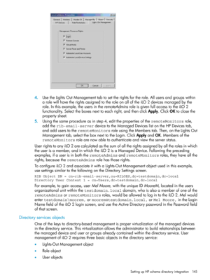 Page 1454.UsetheLightsOutManagementtabtosettherightsfortherole.Allusersandgroupswithin
arolewillhavetherightsassignedtotheroleonalloftheiLO2devicesmanagedbythe
role.Inthisexample,theusersintheremoteAdminsroleisgivenfullaccesstotheiLO2
functionality.Selecttheboxesnexttoeachright,andthenclickApply.ClickOKtoclosethe
propertysheet.
5.Usingthesameprocedureasinstep4,editthepropertiesoftheremoteMonitorsrole,
addtherib-email-serverdevicetotheManagedDeviceslistontheHPDevicestab,...