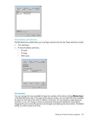 Page 147ActiveDirectoryrolerestrictions
TheRoleRestrictionssubtaballowsyoutosetloginrestrictionsfortherole.Theserestrictionsinclude:
•Timerestrictions
•IPnetworkaddressrestrictions
IP/mask◦
◦IPrange
◦DNSname
Timerestrictions
YoucanmanagethehoursavailableforlogonbymembersoftherolebyclickingEffectiveHours
intheRoleRestrictionstab.IntheLogonHourspop-upwindow,youcanselectthetimesavailable
forlogonforeachdayoftheweekinhalf-hourincrements.Youcanchangeasinglesquareby...