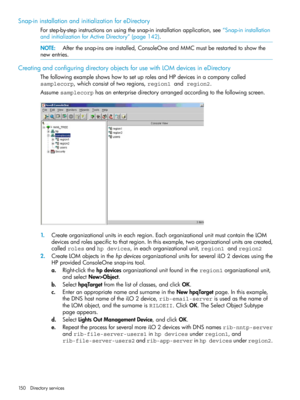 Page 150Snap-ininstallationandinitializationforeDirectory
Forstep-by-stepinstructionsonusingthesnap-ininstallationapplication,see“Snap-ininstallation
andinitializationforActiveDirectory”(page142).
NOTE:Afterthesnap-insareinstalled,ConsoleOneandMMCmustberestartedtoshowthe
newentries.
CreatingandconfiguringdirectoryobjectsforusewithLOMdevicesineDirectory
ThefollowingexampleshowshowtosetuprolesandHPdevicesinacompanycalled
samplecorp,whichconsistoftworegions,region1 and region2....