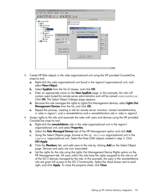 Page 1513.CreateHPRoleobjectsintherolesorganizationalunitusingtheHPprovidedConsoleOne
snap-instool.
a.Right-clicktherolesorganizationalunitfoundintheregion2organizationalunit,and
selectNew>Object.
b.SelecthpqRolefromthelistofclasses,andclickOK.
c.EnteranappropriatenameontheNewhpqRolepage.Inthisexample,therolewill
containuserstrustedforremoteserveradministrationandwillbenamedremoteAdmins.
ClickOK.TheSelectObjectSubtypepageappears.
d.BecausethisrolemanagestherightstoLights-OutManagementdevices,selectLightsOut...