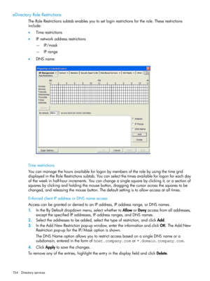 Page 154eDirectoryRoleRestrictions
TheRoleRestrictionssubtabenablesyoutosetloginrestrictionsfortherole.Theserestrictions
include:
•Timerestrictions
•IPnetworkaddressrestrictions
IP/mask—
—IPrange
•DNSname
Timerestrictions
Youcanmanagethehoursavailableforlogonbymembersoftherolebyusingthetimegrid
displayedintheRoleRestrictionssubtab.Youcanselectthetimesavailableforlogonforeachday
oftheweekinhalf-hourincrements.Youcanchangeasinglesquarebyclickingit,orasectionof...