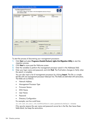 Page 164Tostarttheprocessofdiscoveringyourmanagementprocessors:
1.ClickStartandselectPrograms>Hewlett-Packard,Lights-OutMigrationUtilitytostartthe
migrationprocess.
2.ClickNexttomovepasttheWelcomescreen.
3.EnterthevariablestoperformthemanagementprocessorsearchintheAddressesfield.
4.Enteryourloginnameandpassword,andclickFind.TheFindbuttonchangestoVerifywhen
thesearchiscomplete.
YoucanalsoinputalistofmanagementprocessorsbyclickingImport.Thefileisasimple...