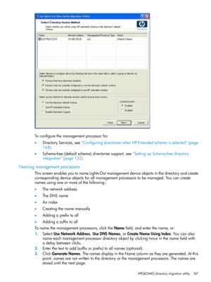 Page 167Toconfigurethemanagementprocessorfor:
•DirectoryServices,see“ConfiguringdirectorieswhenHPExtendedschemaisselected”(page
168).
•Schema-free(defaultschema)directoriessupport,see“SettingupSchema-freedirectory
integration”(page132).
Namingmanagementprocessors
ThisscreenenablesyoutonameLights-Outmanagementdeviceobjectsinthedirectoryandcreate
correspondingdeviceobjectsforallmanagementprocessorstobemanaged.Youcancreate
namesusingoneormoreofthefollowing:
•Thenetworkaddress
•TheDNSname
•Anindex...