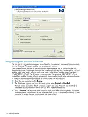 Page 170Settingupmanagementprocessorsfordirectories
Thelaststepinthemigrationprocessistoconfigurethemanagementprocessorstocommunicate
withthedirectory.Thisscreenenablesyoutocreateusercontexts.
Usercontextsenabletheusertouseshortoruserobjectnamestologin,ratherthanthefull
distinguishedname.Forexample,havingausercontextsuchasCN=Users,DC=RILOETEST2,DC=HP
enablesuser"JohnSmith"tologinusingJohnSmith,ratherthanCN=JohnSmith,CN=Users,
DC=RILOETEST2,DC=HP.The@formatisalsosupported.Forexample,@RILOETEST2.HPina...