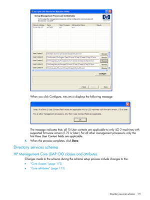 Page 171WhenyouclickConfigure,HPLOMIGdisplaysthefollowingmessage:
Themessageindicatesthat,all15UsercontextsareapplicabletoonlyiLO2machineswith
supportedfirmwareversion(1.75orlater.)Forallothermanagementprocessors,onlythe
firstthreeUserContextfieldsareapplicable.
4.Whentheprocesscompletes,clickDone.
Directoryservicesschema
HPManagementCoreLDAPOIDclassesandattributes
Changesmadetotheschemaduringtheschemasetupprocessincludechangestothe:
•“Coreclasses”(page172)
•“Coreattributes”(page172)
Directoryservicesschema171 