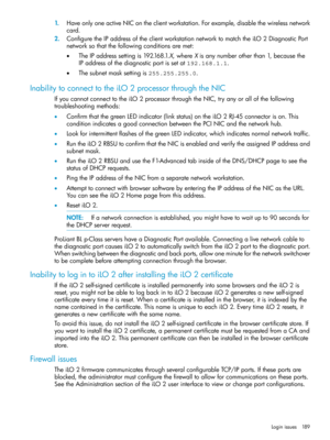 Page 1891.HaveonlyoneactiveNIContheclientworkstation.Forexample,disablethewirelessnetwork
card.
2.ConfiguretheIPaddressoftheclientworkstationnetworktomatchtheiLO2DiagnosticPort
networksothatthefollowingconditionsaremet:
•TheIPaddresssettingis192.168.1.X,whereXisanynumberotherthan1,becausethe
IPaddressofthediagnosticportissetat192.168.1.1.
•Thesubnetmasksettingis255.255.255.0.
InabilitytoconnecttotheiLO2processorthroughtheNIC
IfyoucannotconnecttotheiLO2processorthroughtheNIC,tryanyorallofthefollowing...