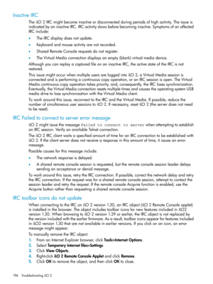 Page 196InactiveIRC
TheiLO2IRCmightbecomeinactiveordisconnectedduringperiodsofhighactivity.Theissueis
indicatedbyaninactiveIRC.IRCactivityslowsbeforebecominginactive.Symptomsofanaffected
IRCinclude:
•TheIRCdisplaydoesnotupdate.
•Keyboardandmouseactivityarenotrecorded.
•SharedRemoteConsolerequestsdonotregister.
•TheVirtualMediaconnectiondisplaysanempty(blank)virtualmediadevice.
AlthoughyoucanreplayacapturedfileonaninactiveIRC,theactivestateoftheIRCisnot
restored....