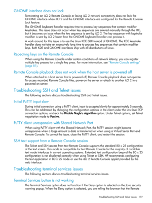 Page 197GNOMEinterfacedoesnotlock
TerminatinganiLO2RemoteConsoleorlosingiLO2networkconnectivitydoesnotlockthe
GNOMEinterfacewheniLO2andtheGNOMEinterfaceareconfiguredfortheRemoteConsole
Lockfeature.
TheGNOMEkeyboardhandlerrequirestimetoprocesskeysequencesthatcontainmodifier
keystrokes.ThisissuedoesnotoccurwhenkeysequencesareenteredmanuallythroughtheIRC,
butitbecomesanissuewhenthekeysequenceissentbyiLO2.Thekeysequencewithkeystroke
modifierissentbyiLO2fasterthantheGNOMEkeyboardhandlercanprocessit....