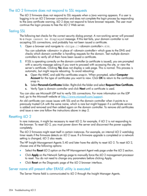 Page 204TheiLO2firmwaredoesnotrespondtoSSLrequests
TheiLO2firmwaredoesnotrespondtoSSLrequestswhenaJavawarningappears.Ifauseris
loggingintoaniLO2browserconnectionanddoesnotcompletetheloginprocessbyresponding
totheJavacertificatewarning,iLO2doesnotrespondtofuturebrowserrequests.Theusermust
continuetheloginprocesstofreetheiLO2Webserver.
TestingSSL
Thefollowingtestchecksforthecorrectsecuritydialogprompt.Anon-workingserverwillproceed
toaPage cannot be displayedmessage.Ifthistestfails,yourdomaincontrollerisnot...