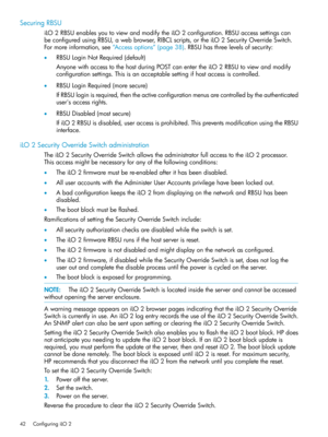 Page 42SecuringRBSU
iLO2RBSUenablesyoutoviewandmodifytheiLO2configuration.RBSUaccesssettingscan
beconfiguredusingRBSU,awebbrowser,RIBCLscripts,ortheiLO2SecurityOverrideSwitch.
Formoreinformation,see“Accessoptions”(page38).RBSUhasthreelevelsofsecurity:
•RBSULoginNotRequired(default)
AnyonewithaccesstothehostduringPOSTcanentertheiLO2RBSUtoviewandmodify
configurationsettings.Thisisanacceptablesettingifhostaccessiscontrolled.
•RBSULoginRequired(moresecure)...