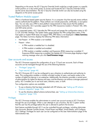 Page 43Dependingontheserver,theiLO2SecurityOverrideSwitchmightbeasinglejumperoraspecific
switchpositiononadipswitchpanel.ToaccessandlocatetheiLO2SecurityOverrideSwitch,
seetheserverdocumentation.TheiLO2SecurityOverrideSwitchcanalsobelocatedusingthe
diagramsontheserveraccesspanel.
TrustedPlatformModulesupport
TPMisahardwarebasedsystemsecurityfeature.Itisacomputerchipthatsecurelystoresartifacts
usedtoauthenticatetheplatform.Theseartifactscanincludepasswords,certificates,orencryption...