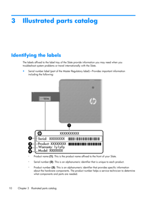 Page 163 Illustrated parts catalog
Identifying the labels
The labels affixed to the label tray of the Slate provide information you may need when you
troubleshoot system problems or travel internationally with the Slate.
●
Serial number label (part of the Master Regulatory label)—Provides important information
including the following:
◦
Product name (1). This is the product name affixed to the front of your Slate.
◦
Serial number (2). This is an alphanumeric identifier that is unique to each product.
◦
Product...