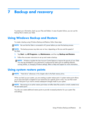 Page 417 Backup and recovery
To protect your information, back up your files and folders. In case of system failure, you can use the
backup files to restore your Slate.
Using Windows Backup and Restore
To create a backup using Windows Backup and Restore, follow these steps:
NOTE:Be sure that the Slate is connected to AC power before you start the backup process.
NOTE:The backup process may take over an hour, depending on file size and the speed of
the Slate.
1.Tap Start, tap All Programs, tap Maintenance, and...