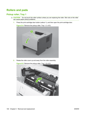 Page 116Rollers and pads
Pickup roller; Tray 1
CAUTION:Do not touch the roller surface unless you are  replacing the roller. Skin oils on the roller
can cause paper pickup problems.
1. Press the print-cartridge door button (callout  1), and then open the print-cartridge door.
Figure 6-4   Remove the pickup roller; Tray 1 (1 of 5)
1
2.Rotate the roller cover up and away from the roller assembly.
Figure 6-5   Remove the pickup roller; Tray 1 (2 of 5)
104 Chapter 6   Removal and replacement ENWW 