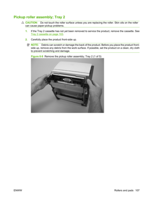 Page 119Pickup roller assembly; Tray 2
CAUTION:Do not touch the roller surface unless you are re placing the roller. Skin oils on the roller
can cause paper-pickup problems.
1. If the Tray 2 cassette has not yet been removed to service the product, remove the cassette. See
Tray 2 cassette on page 103.
2. Carefully place the product front-side up.
NOTE: Debris can scratch or damage the back of th e product. Before you place the product front-
side up, remove any debris from the work surface.  If possible, set the...