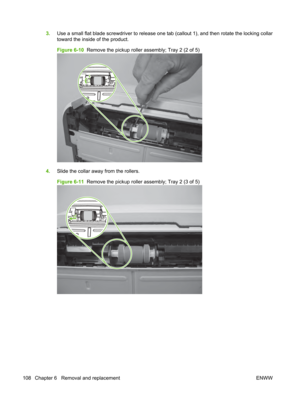 Page 1203.Use a small flat blade screwdriver to release one t ab (callout 1), and then rotate the locking collar
toward the inside of the product.
Figure 6-10   Remove the pickup roller assembly; Tray 2 (2 of 5)
4.Slide the collar away from the rollers.
Figure 6-11   Remove the pickup roller assembly; Tray 2 (3 of 5)
108 Chapter 6   Removal and replacement ENWW 