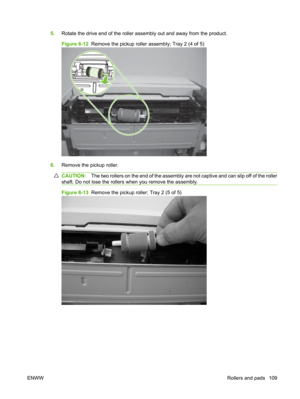 Page 1215.Rotate the drive end of the roller assembly out and away from the product.
Figure 6-12   Remove the pickup roller assembly; Tray 2 (4 of 5)
6.Remove the pickup roller.
CAUTION: The two rollers on the end of the assembly ar e not captive and can slip off of the roller
shaft. Do not lose the rollers when you remove the assembly.
Figure 6-13   Remove the pickup roller; Tray 2 (5 of 5)
ENWW Rollers and pads 109 