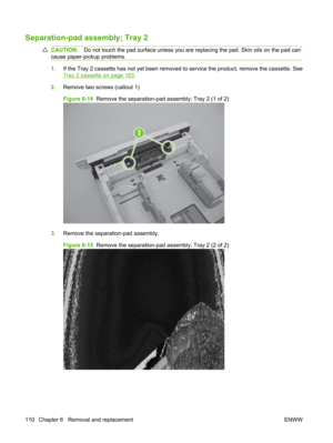 Page 122Separation-pad assembly; Tray 2
CAUTION:Do not touch the pad surface unless you are replacing the pad. Skin oils on the pad can
cause paper-pickup problems.
1. If the Tray 2 cassette has not yet been removed to service the product, remove the cassette. See
Tray 2 cassette on page 103.
2. Remove two screws (callout 1)
Figure 6-14   Remove the separation-pad assembly; Tray 2 (1 of 2)
1
3.Remove the separation-pad assembly.
Figure 6-15   Remove the separation-pad assembly; Tray 2 (2 of 2)
110 Chapter 6...