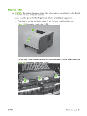 Page 123Transfer roller
CAUTION:Do not touch the sponge surface of the roller  unless you are replacing the roller. Skin oils
on the roller can cause print-quality problems.
Always wear latex gloves when handling a tran sfer roller for reinstallation or replacement.
1.Press the print-cartridge door button (callout  1), and then open the print-cartridge door.
Figure 6-16   Remove the transfer roller (1 of 5)
1
2.Use your finger to raise the sheet-metal flap, and th en rotate it toward the Tray 1 pickup roller...