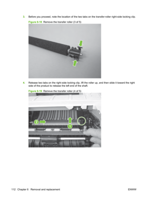 Page 1243.Before you proceed, note the location of the two  tabs on the transfer-roller right-side locking clip.
Figure 6-18   Remove the transfer roller (3 of 5)
4.Release two tabs on the right-side locking clip, lift  the roller up, and then slide it toward the right
side of the product to release the left end of the shaft.
Figure 6-19   Remove the transfer roller (4 of 5)
2
1
112 Chapter 6   Removal and replacement ENWW 