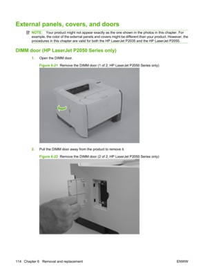 Page 126External panels, covers, and doors
NOTE:Your product might not appear exactly as the on e shown in the photos in this chapter. For
example, the color of the external panels and covers  might be different than your product. However, the
procedures in this chapter are valid for both th e HP LaserJet P2035 and the HP LaserJet P2055.
DIMM door (HP LaserJet P2050 Series only)
1.Open the DIMM door.
Figure 6-21   Remove the DIMM door (1 of 2; HP LaserJet P2050 Series only)
2.Pull the DIMM door away from the...