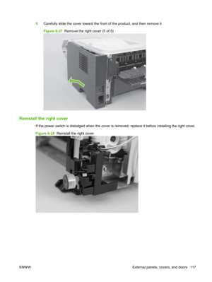 Page 1295.Carefully slide the cover toward the fron t of the product, and then remove it.
Figure 6-27   Remove the right cover (5 of 5)
Reinstall the right cover
If the power switch is disl odged when the cover is removed, replace it before installing  the right cover.
Figure 6-28   Reinstall the right cover
ENWW External panels, covers, and doors 117 