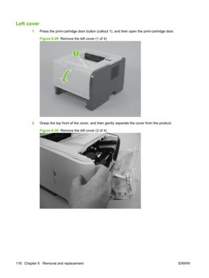 Page 130Left cover
1.Press the print-cartridge door button (callout  1), and then open the print-cartridge door.
Figure 6-29   Remove the left cover (1 of 4)
1
2.Grasp the top front of  the cover, and then gently separ ate the cover from the product.
Figure 6-30   Remove the left cover (2 of 4)
118 Chapter 6   Removal and replacement ENWW 