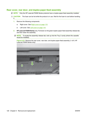 Page 132Rear cover, rear door, and duplex-paper-feed assembly
NOTE:Only the HP LaserJet P2050 Series products  have a duplex-paper-feed assembly installed.
CAUTION:The fuser can be hot while the product is in use. Wait for the fuser to cool before handling
it.
1. Remove the following components:
● Right cover. See 
Right cover on page 115
.
● Left cover. See 
Left cover on page 118
.
2. HP LaserJet P2050 Series  only: Pull down on the green duplex-paper-feed-assembly release tab,
and then lower the assembly....