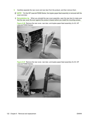 Page 1345.Carefully separate the rear cove r and rear door from the product, and then remove them.
NOTE:For the HP LaserJet P2050 Series, the duplex-paper-feed assembly is removed with the
cover and door
Reinstallation tip When you reinstall the rear cover assembly, open the rear door to make sure
that the rear cover fits even against the pro duct chassis before you install the mounting screws.
Figure 6-36  Remove the rear cover, rear door, and  duplex-paper-feed assembly (4 of 6; HP
LaserJet P2030 Series)...