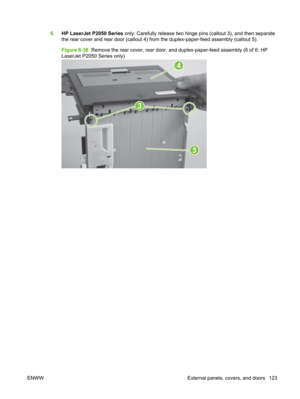 Page 1356.HP LaserJet P2050 Series  only: Carefully release two hinge pins (callout 3), and then separate
the rear cover and rear door (callout 4) fr om the duplex-paper-feed assembly (callout 5).
Figure 6-38   Remove the rear cover, rear door, and duplex-paper-feed assembly (6 of 6; HP
LaserJet P2050 Series only)
3
5
4
ENWW External panels, covers, and doors 123 