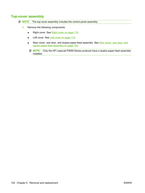 Page 136Top-cover assembly
NOTE:The top-cover assembly includes the control panel assembly.
1.Remove the following components:
● Right cover. See 
Right cover on page 115
.
● Left cover. See 
Left cover on page 118
.
● Rear cover, rear door, and duplex-paper-feed assembly. See 
Rear cover, rear door, and
duplex-paper-feed assembly on page 120
.
NOTE: Only the HP LaserJet P2050 Series prod ucts have a duplex-paper-feed assembly
installed.
124 Chapter 6   Removal and replacement ENWW 