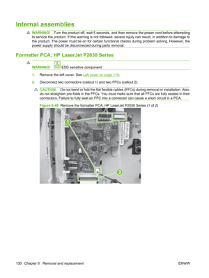 Page 142Internal assemblies
WARNING!Turn the product off, wait 5 seconds, and then  remove the power cord before attempting
to service the product. If this warning is not followe d, severe injury can result, in addition to damage to
the product. The power must be on for certain functional checks during problem solving. However, the
power supply should be disconnected during parts removal.
Formatter PCA; HP LaserJet P2030 Series
WARNING! ESD sensitive component.
1. Remove the left cover. See Left cover on page...