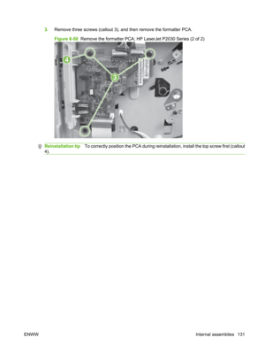 Page 1433.Remove three screws (callout 3), an d then remove the formatter PCA.
Figure 6-50   Remove the formatter PCA; HP LaserJet P2030 Series (2 of 2)
3
4
Reinstallation tip To correctly position the PCA during reinstallation, install the top screw first (callout
4).
ENWW Internal assemblies 131 