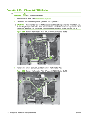 Page 144Formatter PCA; HP LaserJet P2050 Series
WARNING! ESD sensitive component.
1.Remove the left cover. See Left cover on page 118.
2. Disconnect two connectors (callout 1) and two FFCs (callout 2).
CAUTION: Do not bend or fold the flat flexible cables (FFCs) during removal or installation. Also,
do not straighten pre-folds in the FFCs. You  must make sure that all FFCs are fully seated in their
connectors. Failure to fully seat an FFC into a connector can cause a short circuit in a PCA.
Figure 6-51   Remove...