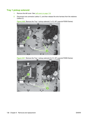 Page 150Tray 1 pickup solenoid
1.Remove the left cover. See Left cover on page 118.
2. Disconnect one connector (callout 1), and then release the wire harness from the retainers
(callout 2).
Figure 6-60   Remove the Tray 1 pickup solenoid  (1 of 2; HP LaserJet P2030 Series)
1
2
Figure 6-61  Remove the Tray 1 pickup solenoid  (2 of 3; HP LaserJet P2050 Series)
1
2
138 Chapter 6   Removal and replacement ENWW 